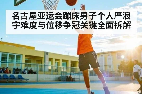 名古屋亚运会蹦床男子个人严浪宇难度与位移争冠关键全面拆解